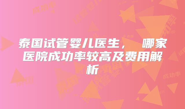 泰国试管婴儿医生, 哪家医院成功率较高及费用解析