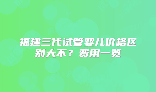 福建三代试管婴儿价格区别大不？费用一览