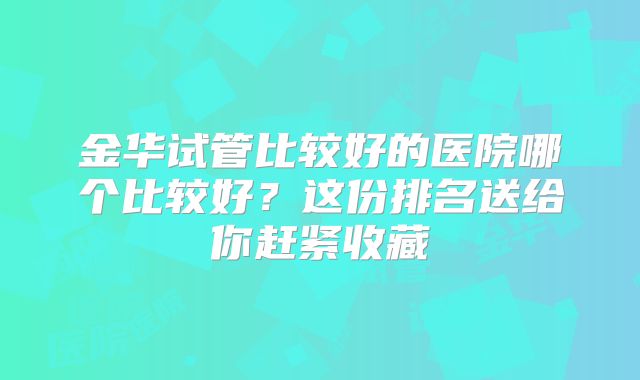 金华试管比较好的医院哪个比较好？这份排名送给你赶紧收藏