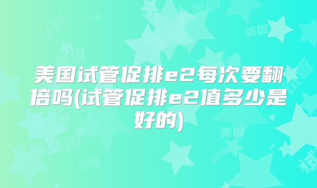 美国试管促排e2每次要翻倍吗(试管促排e2值多少是好的)