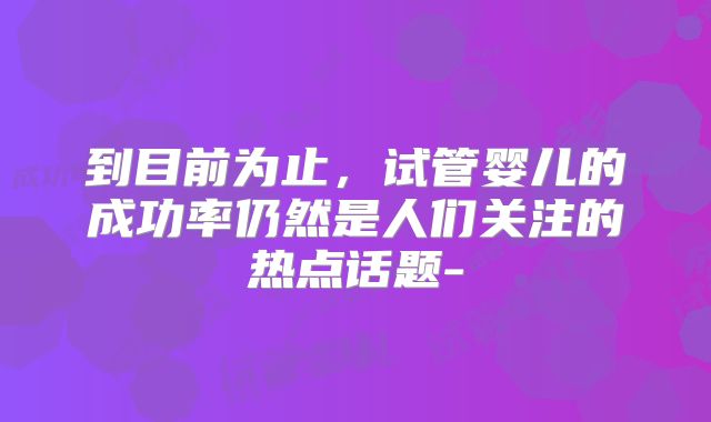 到目前为止，试管婴儿的成功率仍然是人们关注的热点话题-