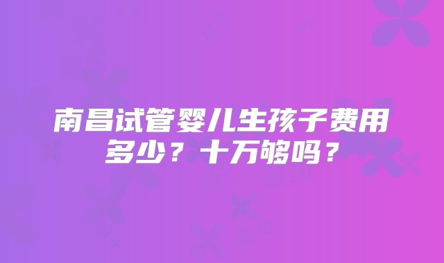 南昌试管婴儿生孩子费用多少？十万够吗？