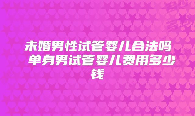 未婚男性试管婴儿合法吗 单身男试管婴儿费用多少钱