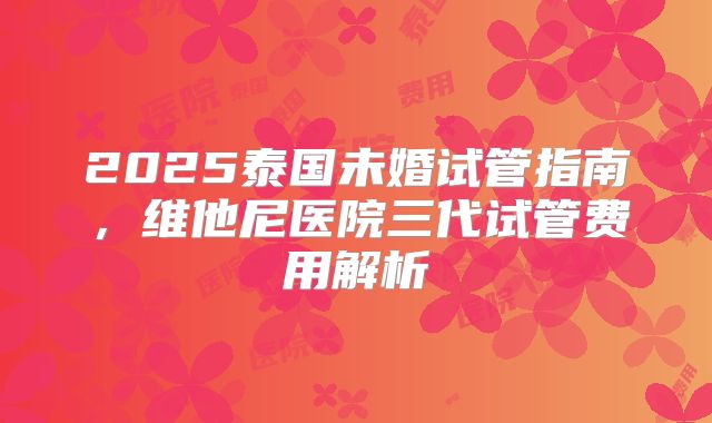 2025泰国未婚试管指南，维他尼医院三代试管费用解析