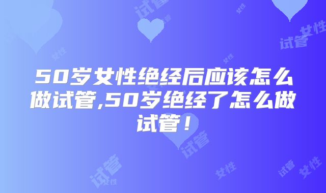 50岁女性绝经后应该怎么做试管,50岁绝经了怎么做试管！