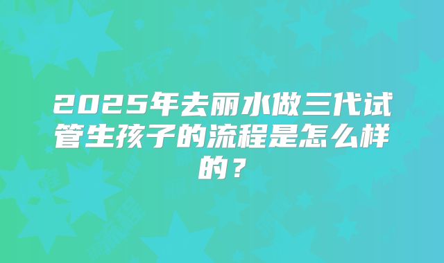 2025年去丽水做三代试管生孩子的流程是怎么样的？