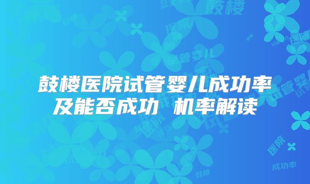 鼓楼医院试管婴儿成功率及能否成功 机率解读