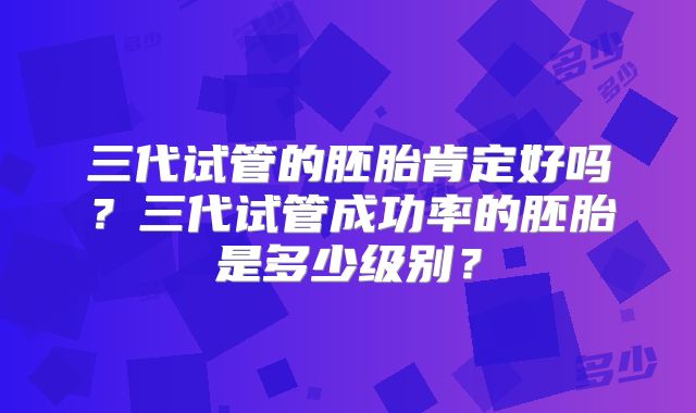 三代试管的胚胎肯定好吗？三代试管成功率的胚胎是多少级别？