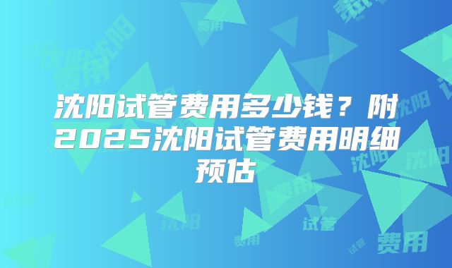 沈阳试管费用多少钱?附2025沈阳试管费用明细预估