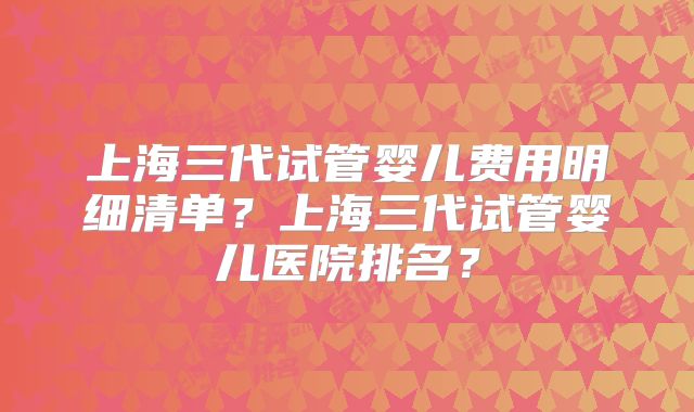 上海三代试管婴儿费用明细清单？上海三代试管婴儿医院排名？