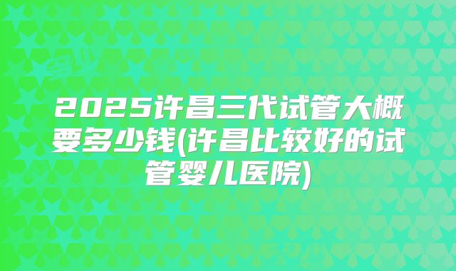 2025许昌三代试管大概要多少钱(许昌比较好的试管婴儿医院)