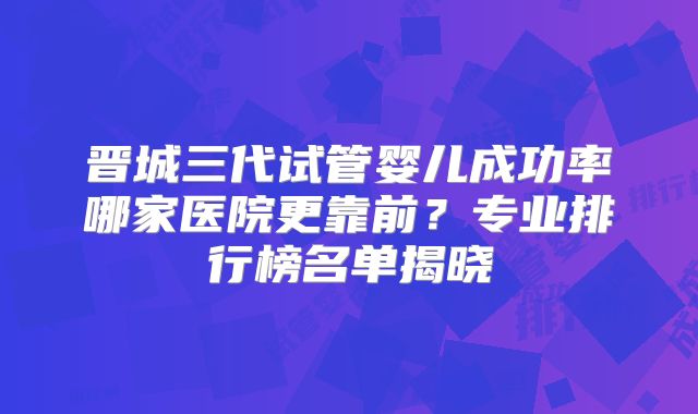 晋城三代试管婴儿成功率哪家医院更靠前？专业排行榜名单揭晓