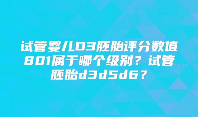 试管婴儿D3胚胎评分数值801属于哪个级别？试管胚胎d3d5d6？