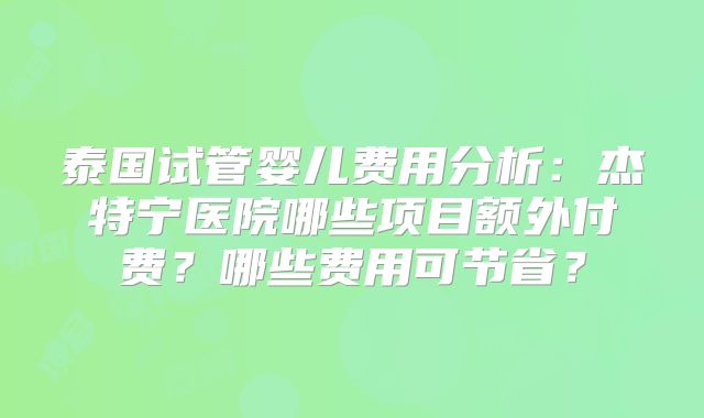 泰国试管婴儿费用分析:杰特宁医院哪些项目额外付费?哪些费用可节省?
