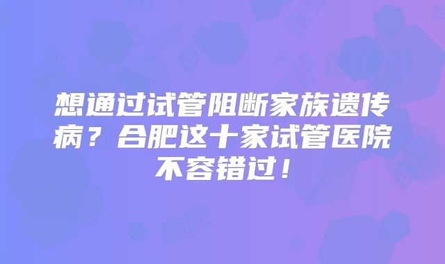想通过试管阻断家族遗传病？合肥这十家试管医院不容错过！