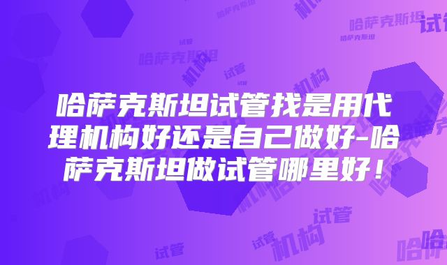 哈萨克斯坦试管找是用代理机构好还是自己做好-哈萨克斯坦做试管哪里好！