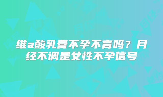 维a酸乳膏不孕不育吗？月经不调是女性不孕信号