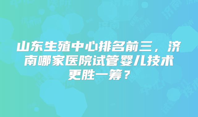 山东生殖中心排名前三，济南哪家医院试管婴儿技术更胜一筹？