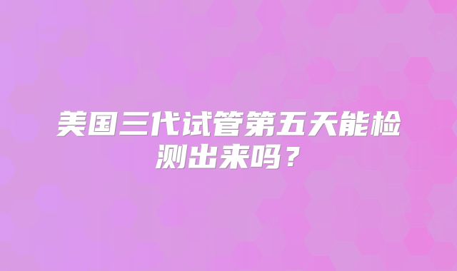 美国三代试管第五天能检测出来吗？