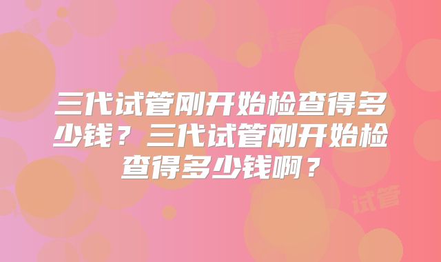 三代试管刚开始检查得多少钱？三代试管刚开始检查得多少钱啊？