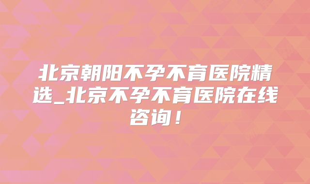 北京朝阳不孕不育医院精选_北京不孕不育医院在线咨询！