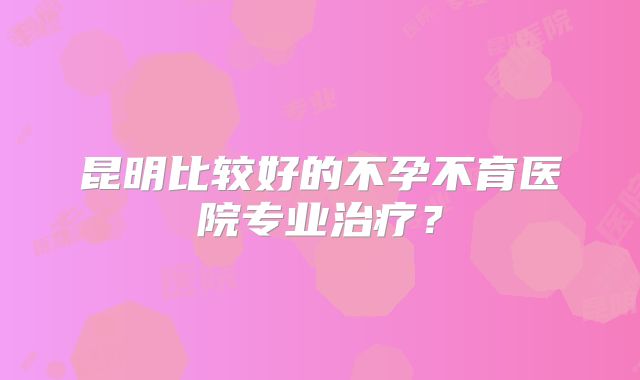 昆明比较好的不孕不育医院专业治疗？