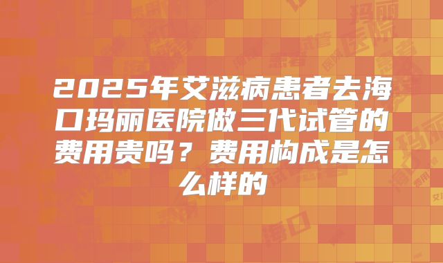 2025年艾滋病患者去海口玛丽医院做三代试管的费用贵吗？费用构成是怎么样的