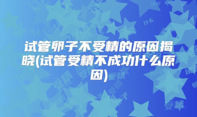 试管卵子不受精的原因揭晓(试管受精不成功什么原因)