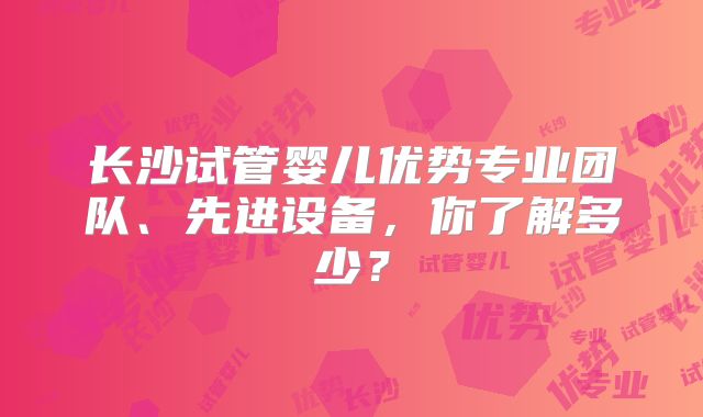 长沙试管婴儿优势专业团队、先进设备，你了解多少？