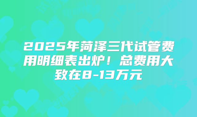 2025年菏泽三代试管费用明细表出炉!总费用大致在8-13万元