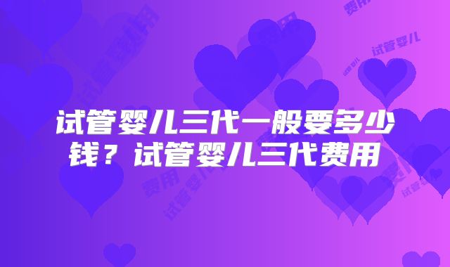 试管婴儿三代一般要多少钱?试管婴儿三代费用