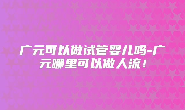 广元可以做试管婴儿吗-广元哪里可以做人流!
