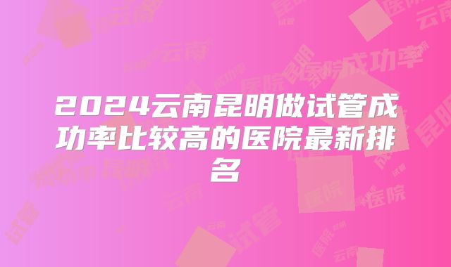 2024云南昆明做试管成功率比较高的医院最新排名