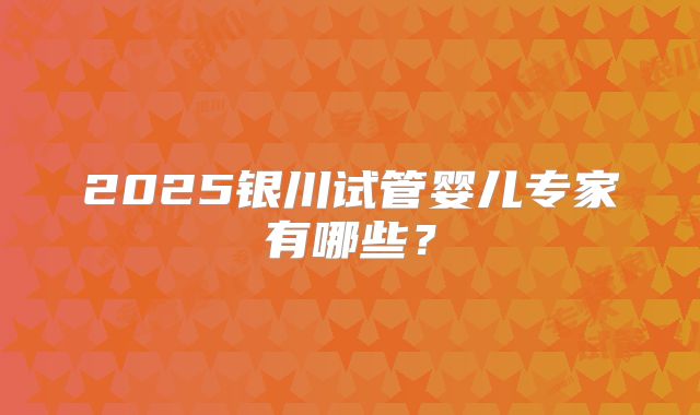 2025银川试管婴儿专家有哪些？