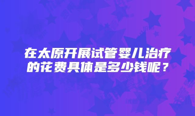 在太原开展试管婴儿治疗的花费具体是多少钱呢?