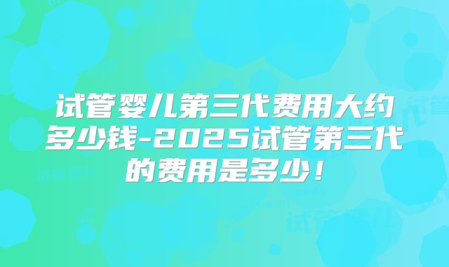 试管婴儿第三代费用大约多少钱-2025试管第三代的费用是多少！