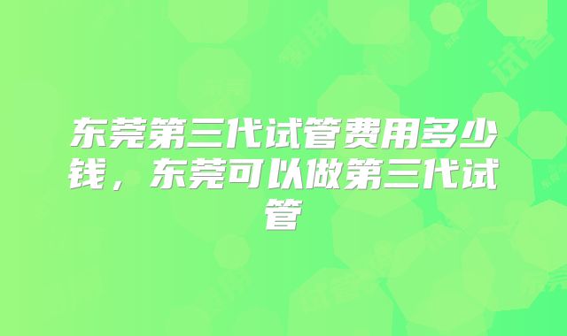 东莞第三代试管费用多少钱，东莞可以做第三代试管