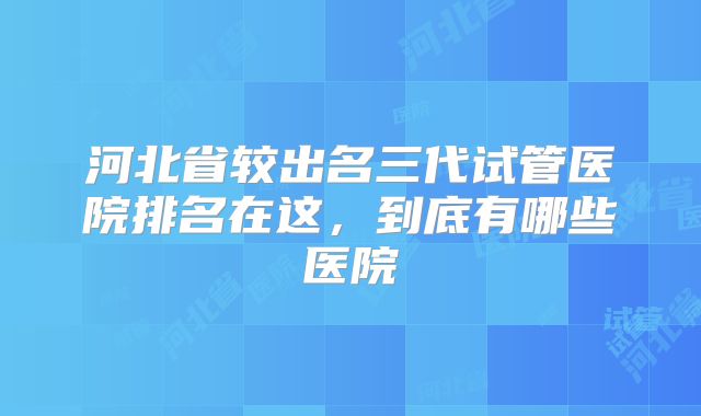河北省较出名三代试管医院排名在这，到底有哪些医院