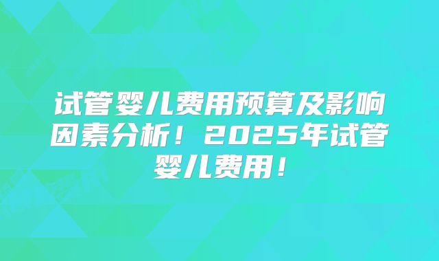 试管婴儿费用预算及影响因素分析！2025年试管婴儿费用！