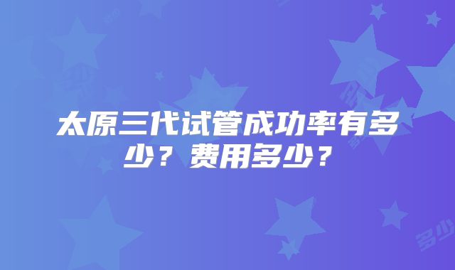 太原三代试管成功率有多少？费用多少？