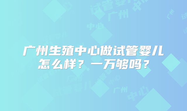 广州生殖中心做试管婴儿怎么样？一万够吗？