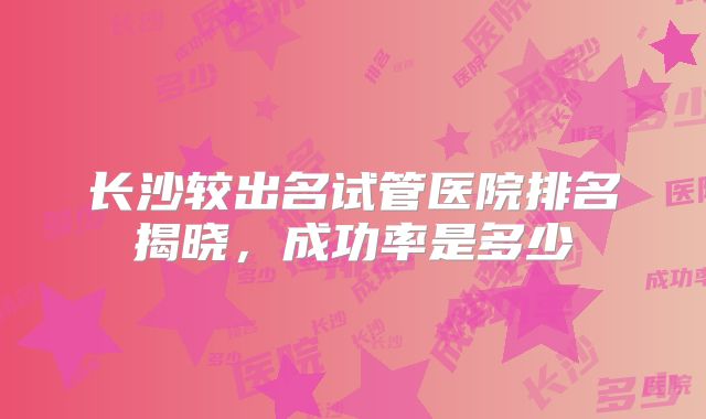 长沙较出名试管医院排名揭晓，成功率是多少