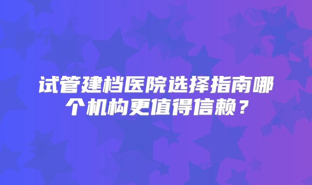 试管建档医院选择指南哪个机构更值得信赖?