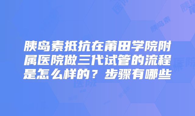 胰岛素抵抗在莆田学院附属医院做三代试管的流程是怎么样的?步骤有哪些