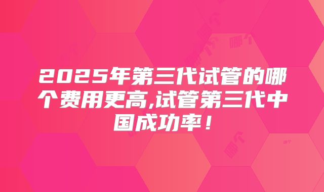 2025年第三代试管的哪个费用更高,试管第三代中国成功率!