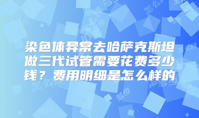 染色体异常去哈萨克斯坦做三代试管需要花费多少钱？费用明细是怎么样的