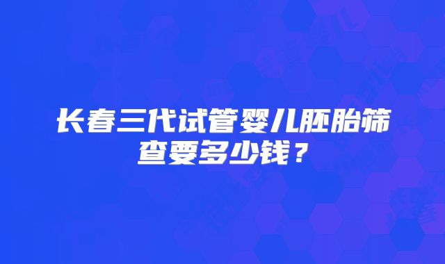 长春三代试管婴儿胚胎筛查要多少钱？