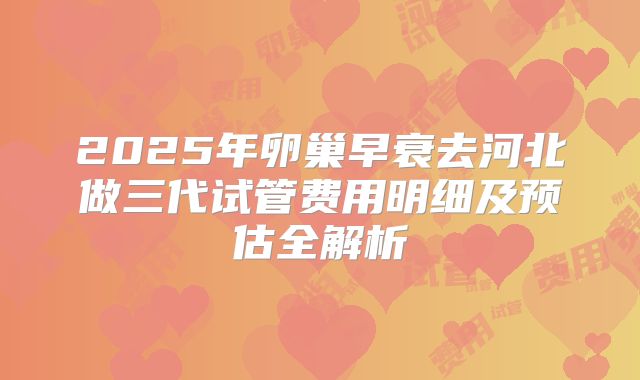 2025年卵巢早衰去河北做三代试管费用明细及预估全解析