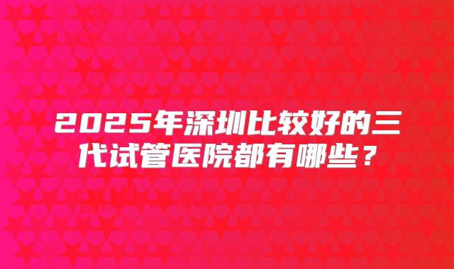 2025年深圳比较好的三代试管医院都有哪些?