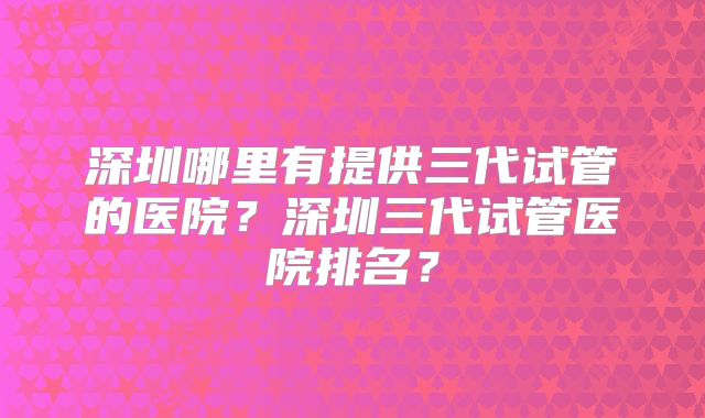 深圳哪里有提供三代试管的医院?深圳三代试管医院排名?